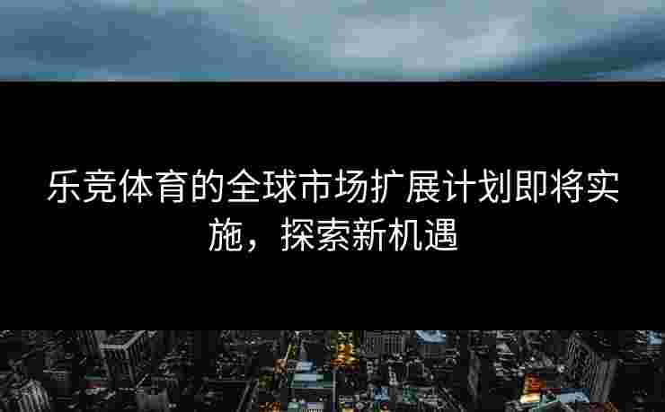 乐竞体育的全球市场扩展计划即将实施，探索新机遇