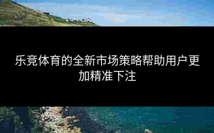 乐竞体育的全新市场策略帮助用户更加精准下注
