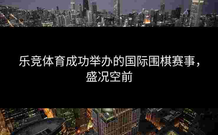 乐竞体育成功举办的国际围棋赛事，盛况空前