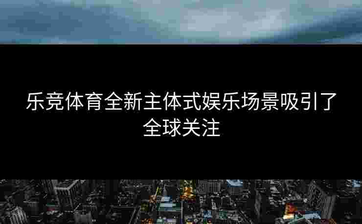 乐竞体育全新主体式娱乐场景吸引了全球关注