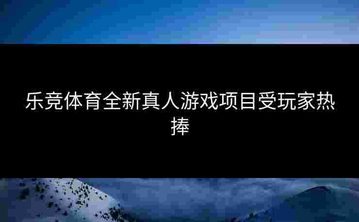 乐竞体育全新真人游戏项目受玩家热捧