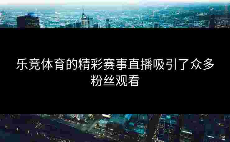 乐竞体育的精彩赛事直播吸引了众多粉丝观看
