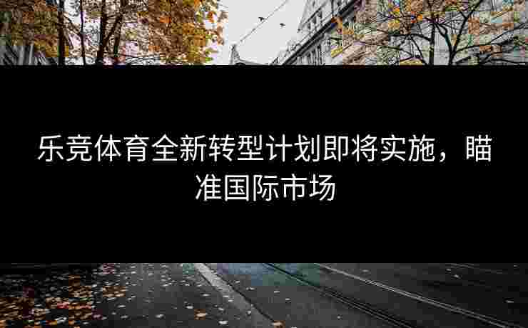 乐竞体育全新转型计划即将实施，瞄准国际市场