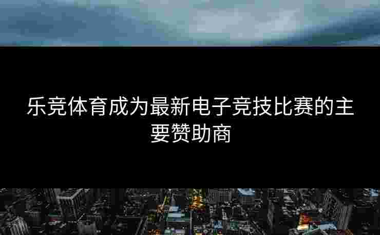 乐竞体育成为最新电子竞技比赛的主要赞助商