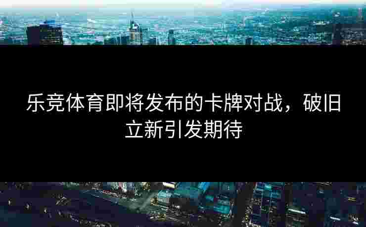 乐竞体育即将发布的卡牌对战，破旧立新引发期待