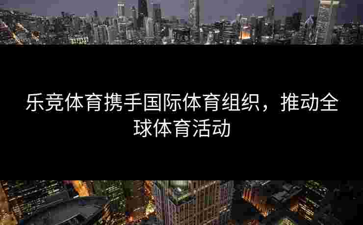乐竞体育携手国际体育组织，推动全球体育活动