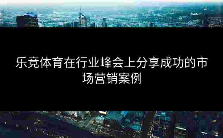 乐竞体育在行业峰会上分享成功的市场营销案例
