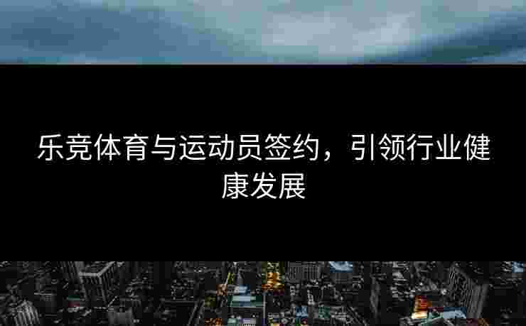 乐竞体育与运动员签约，引领行业健康发展