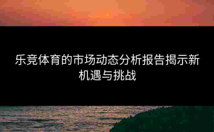 乐竞体育的市场动态分析报告揭示新机遇与挑战