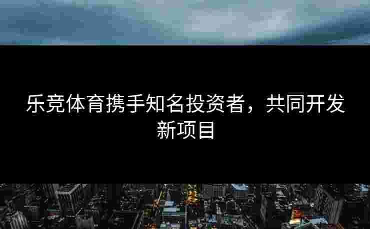 乐竞体育携手知名投资者，共同开发新项目