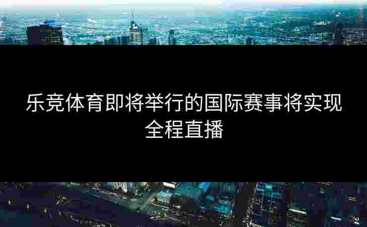 乐竞体育即将举行的国际赛事将实现全程直播