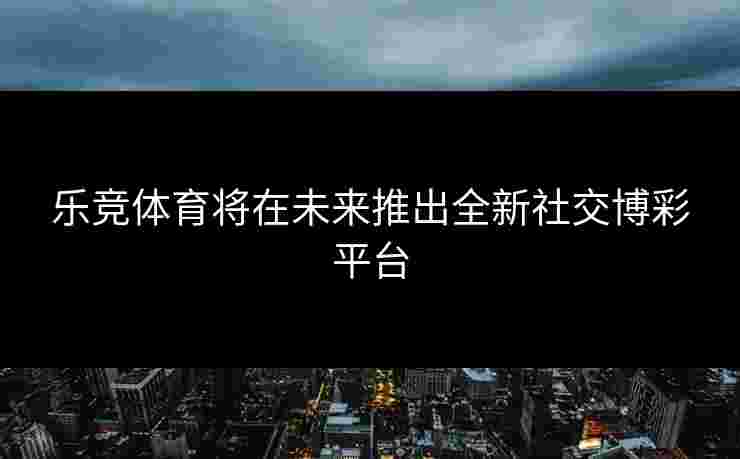 乐竞体育将在未来推出全新社交博彩平台