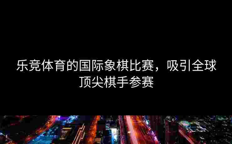 乐竞体育的国际象棋比赛，吸引全球顶尖棋手参赛