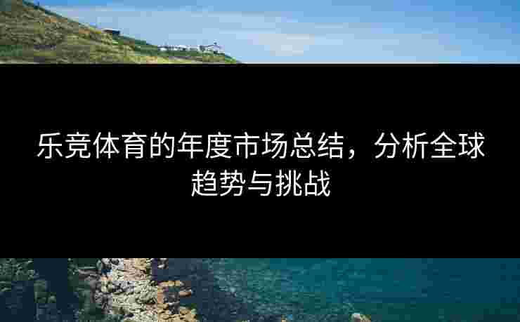 乐竞体育的年度市场总结，分析全球趋势与挑战
