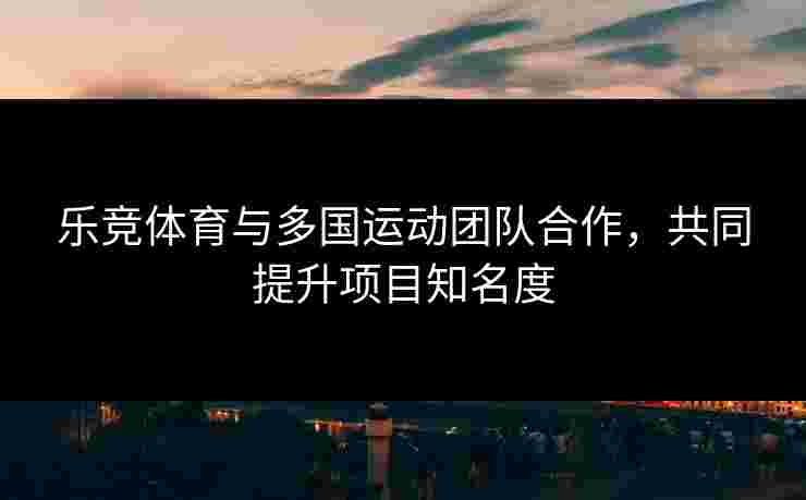 乐竞体育与多国运动团队合作，共同提升项目知名度