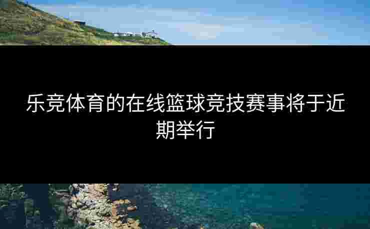 乐竞体育的在线篮球竞技赛事将于近期举行