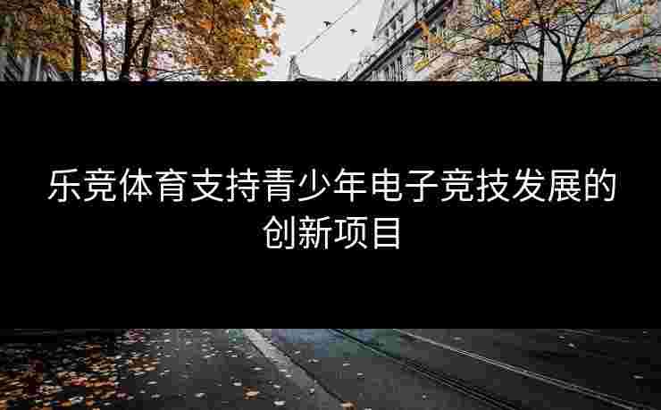 乐竞体育支持青少年电子竞技发展的创新项目