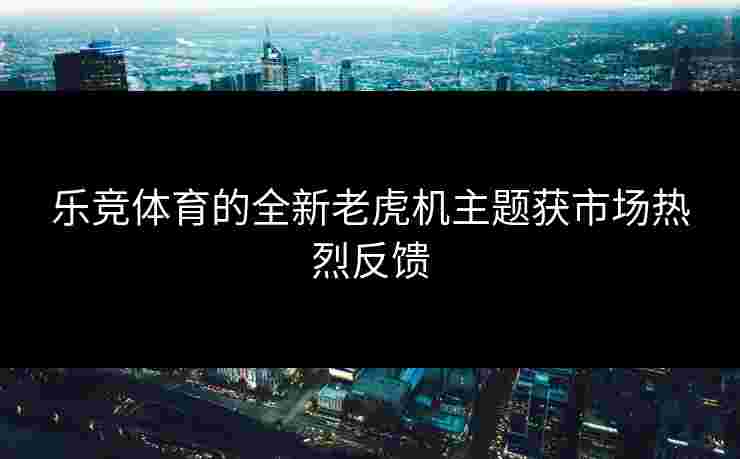 乐竞体育的全新老虎机主题获市场热烈反馈