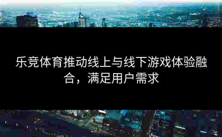 乐竞体育推动线上与线下游戏体验融合，满足用户需求