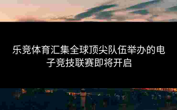 乐竞体育汇集全球顶尖队伍举办的电子竞技联赛即将开启