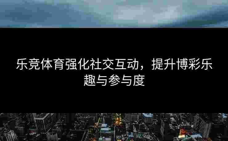 乐竞体育强化社交互动，提升博彩乐趣与参与度