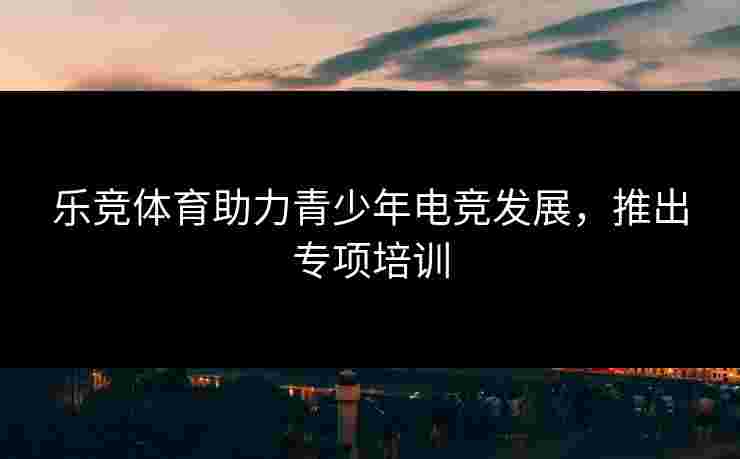 乐竞体育助力青少年电竞发展，推出专项培训