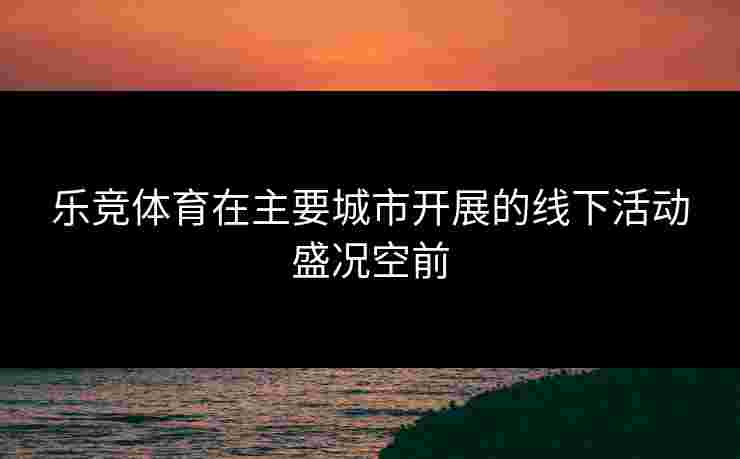 乐竞体育在主要城市开展的线下活动盛况空前