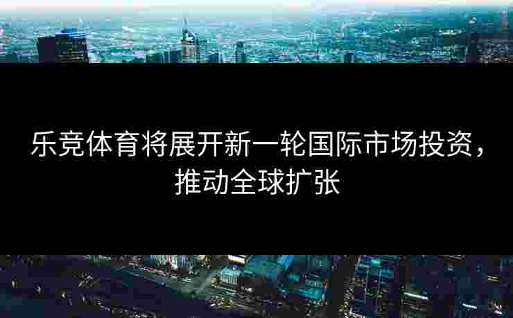 乐竞体育将展开新一轮国际市场投资，推动全球扩张