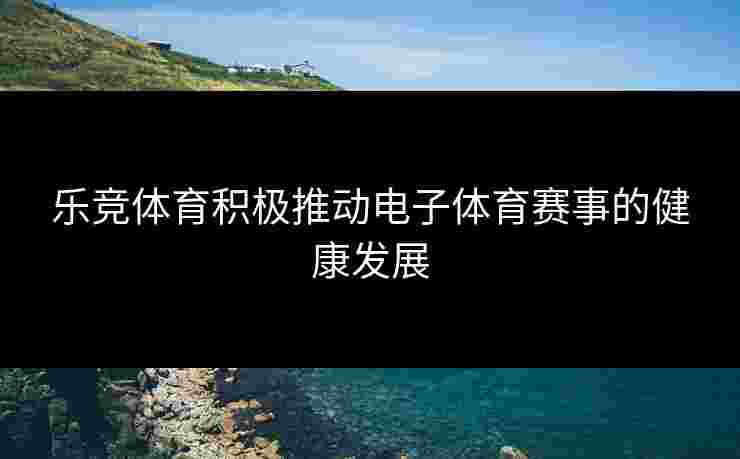 乐竞体育积极推动电子体育赛事的健康发展