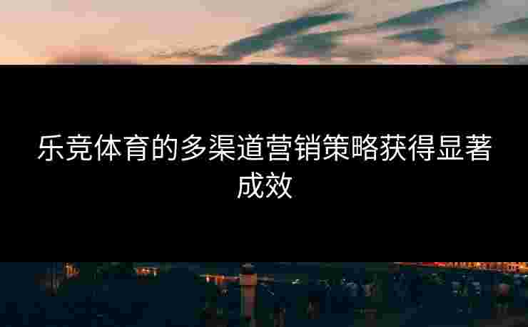 乐竞体育的多渠道营销策略获得显著成效