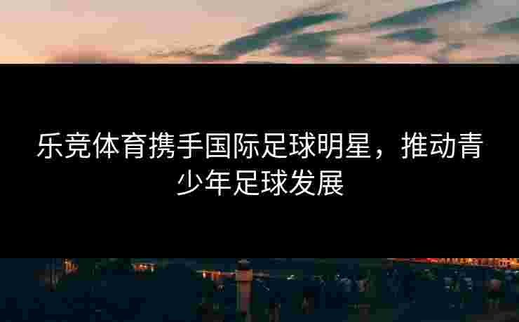 乐竞体育携手国际足球明星，推动青少年足球发展