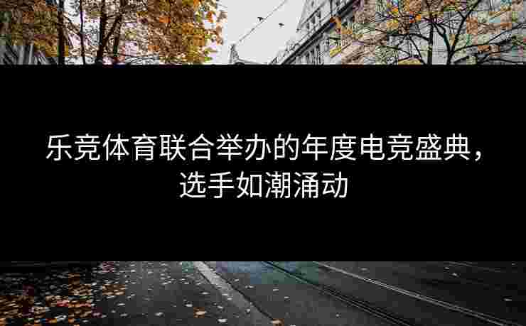 乐竞体育联合举办的年度电竞盛典，选手如潮涌动