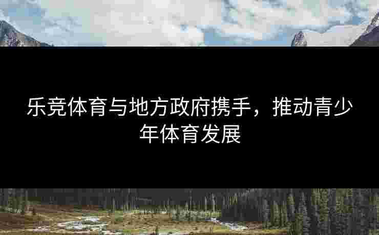 乐竞体育与地方政府携手，推动青少年体育发展